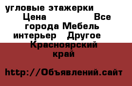 угловые этажерки700-1400 › Цена ­ 700-1400 - Все города Мебель, интерьер » Другое   . Красноярский край